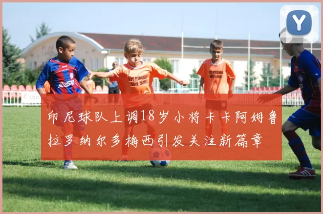 印尼球队上调18岁小将卡卡阿姆鲁拉罗纳尔多梅西引发关注新篇章